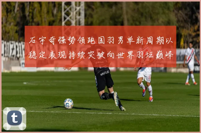 石宇奇强势领跑国羽男单新周期以稳定表现持续突破向世界羽坛巅峰发起更大挑战