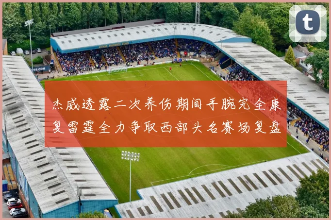 杰威透露二次养伤期间手腕完全康复雷霆全力争取西部头名赛场复盘