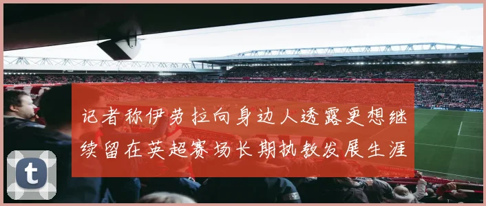 记者称伊劳拉向身边人透露更想继续留在英超赛场长期执教发展生涯战术观察