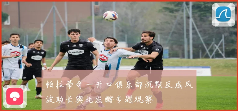 帕拉蒂奇一开口俱乐部沉默反成风波助长舆论发酵专题观察
