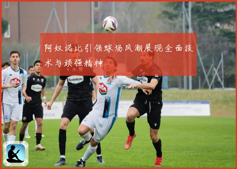 阿奴诺比引领球场风潮展现全面技术与顽强精神