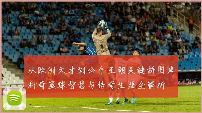 从欧洲天才到公牛王朝关键拼图库科奇篮球智慧与传奇生涯全解析