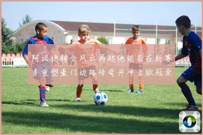 阿诺德转会风云再起他能否在新赛季重塑豪门边路传奇并冲击欧冠荣耀