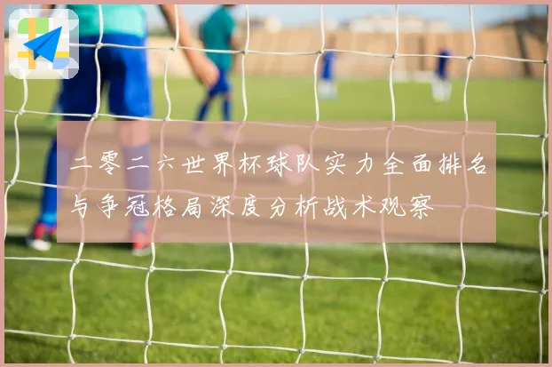 二零二六世界杯球队实力全面排名与争冠格局深度分析战术观察