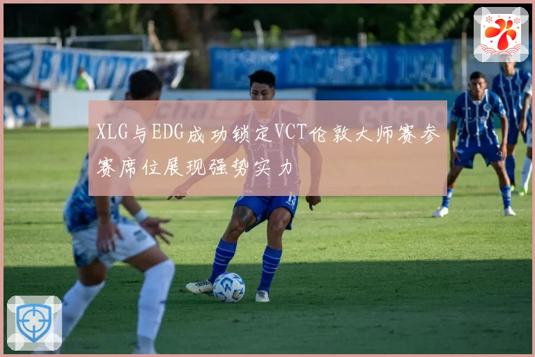 XLG与EDG成功锁定VCT伦敦大师赛参赛席位展现强势实力