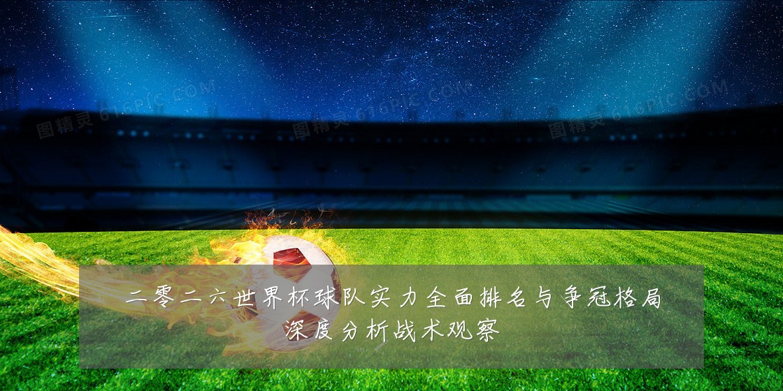 二零二六世界杯球队实力全面排名与争冠格局深度分析战术观察