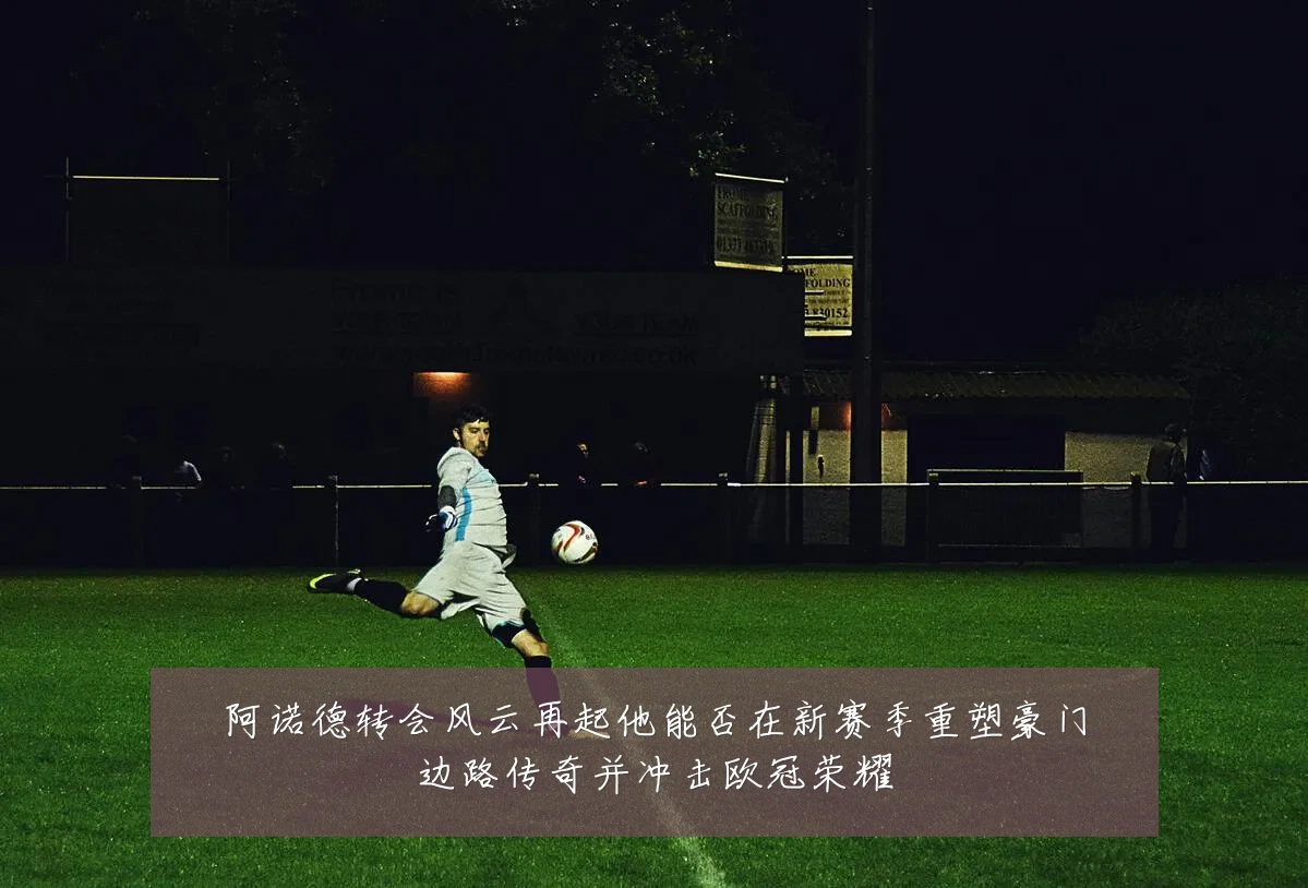 阿诺德转会风云再起他能否在新赛季重塑豪门边路传奇并冲击欧冠荣耀